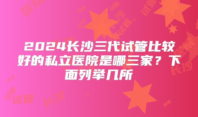 2024长沙三代试管比较好的私立医院是哪三家？下面列举几所