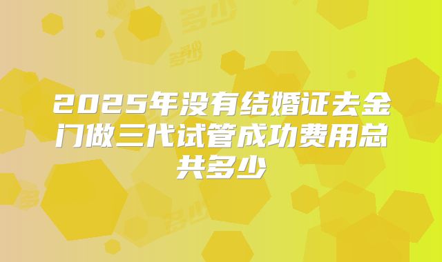 2025年没有结婚证去金门做三代试管成功费用总共多少