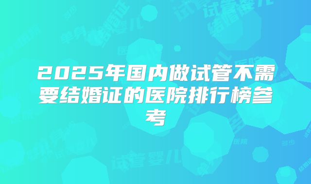 2025年国内做试管不需要结婚证的医院排行榜参考