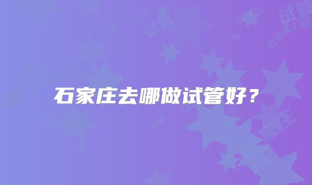 石家庄去哪做试管好？