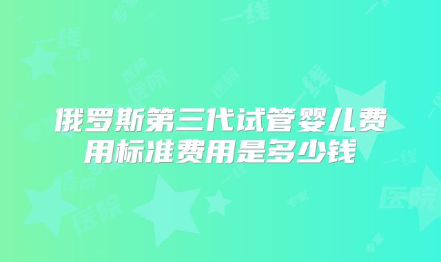 俄罗斯第三代试管婴儿费用标准费用是多少钱