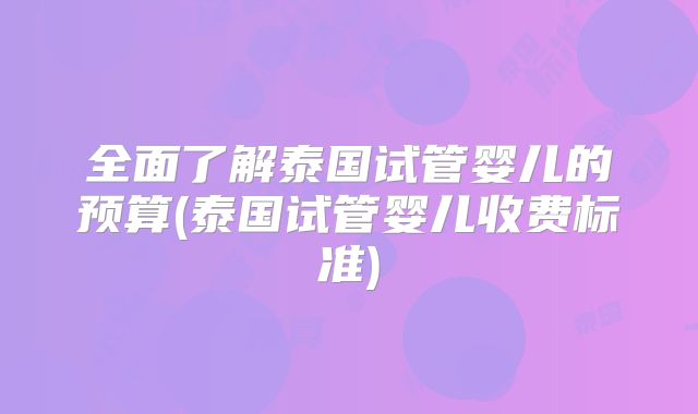 全面了解泰国试管婴儿的预算(泰国试管婴儿收费标准)