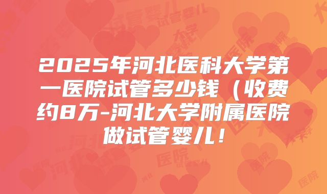 2025年河北医科大学第一医院试管多少钱(收费约8万-河北大学附属医院做试管婴儿!