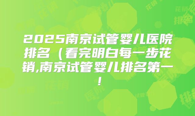 2025南京试管婴儿医院排名（看完明白每一步花销,南京试管婴儿排名第一！