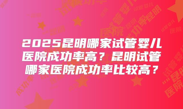 2025昆明哪家试管婴儿医院成功率高？昆明试管哪家医院成功率比较高？