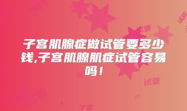 子宫肌腺症做试管要多少钱,子宫肌腺肌症试管容易吗！