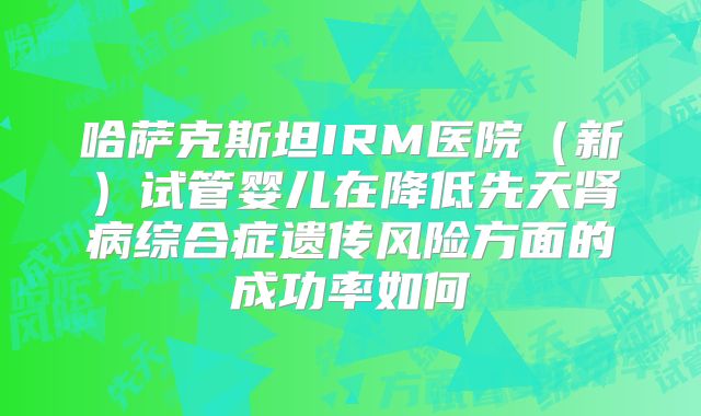哈萨克斯坦IRM医院（新）试管婴儿在降低先天肾病综合症遗传风险方面的成功率如何