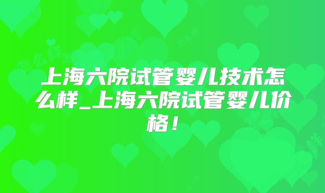 上海六院试管婴儿技术怎么样_上海六院试管婴儿价格!