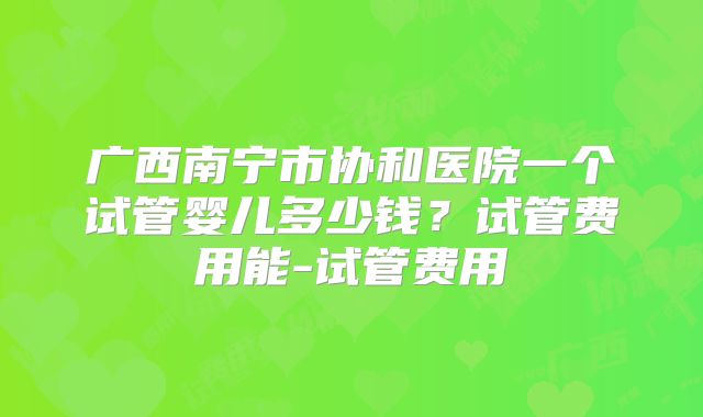 广西南宁市协和医院一个试管婴儿多少钱？试管费用能-试管费用