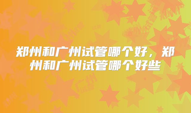 郑州和广州试管哪个好，郑州和广州试管哪个好些