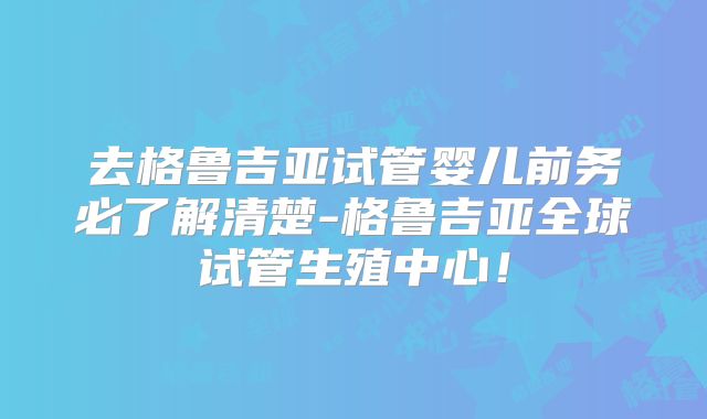 去格鲁吉亚试管婴儿前务必了解清楚-格鲁吉亚全球试管生殖中心！