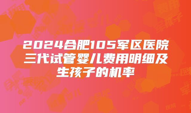 2024合肥105军区医院三代试管婴儿费用明细及生孩子的机率