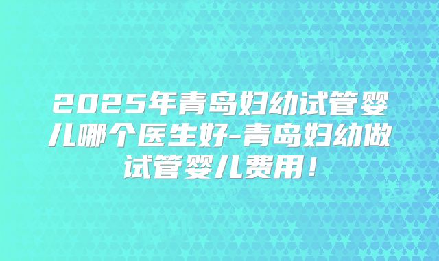 2025年青岛妇幼试管婴儿哪个医生好-青岛妇幼做试管婴儿费用!