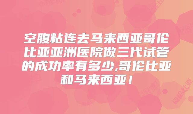 空腹粘连去马来西亚哥伦比亚亚洲医院做三代试管的成功率有多少,哥伦比亚和马来西亚！