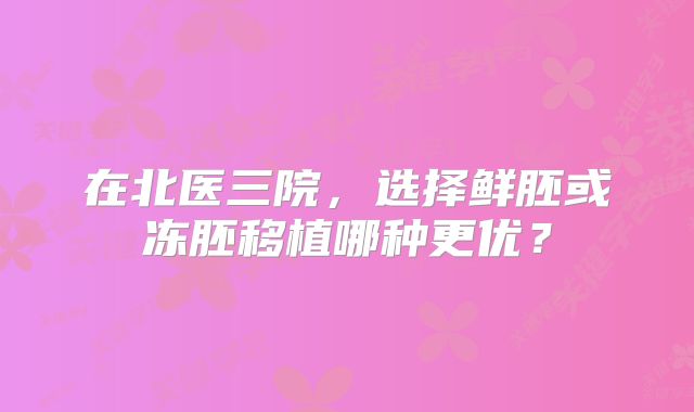 在北医三院,选择鲜胚或冻胚移植哪种更优?