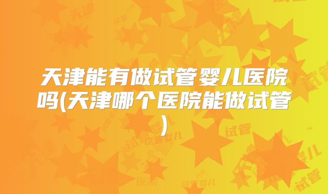 天津能有做试管婴儿医院吗(天津哪个医院能做试管)
