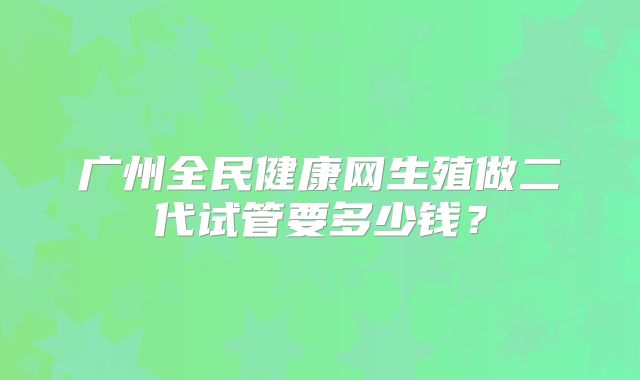 广州全民健康网生殖做二代试管要多少钱？