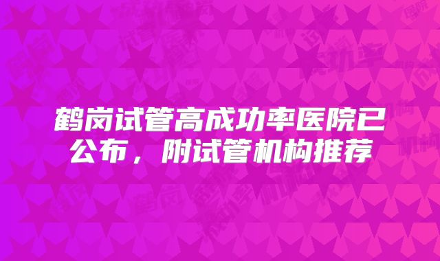 鹤岗试管高成功率医院已公布,附试管机构推荐