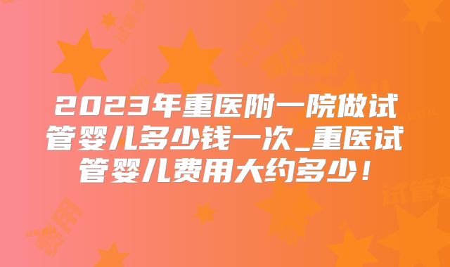 2023年重医附一院做试管婴儿多少钱一次_重医试管婴儿费用大约多少!