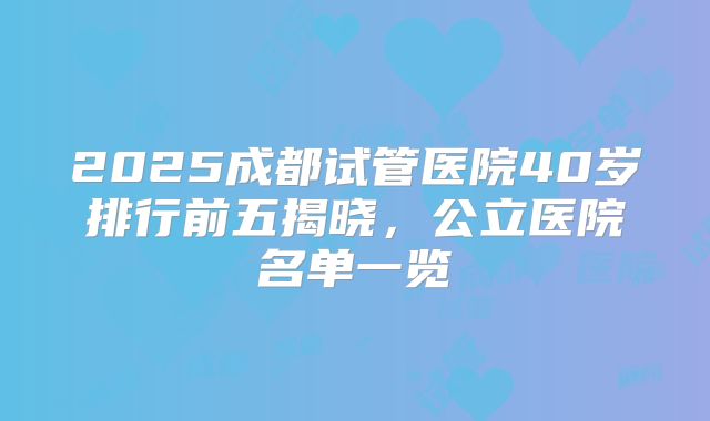 2025成都试管医院40岁排行前五揭晓，公立医院名单一览