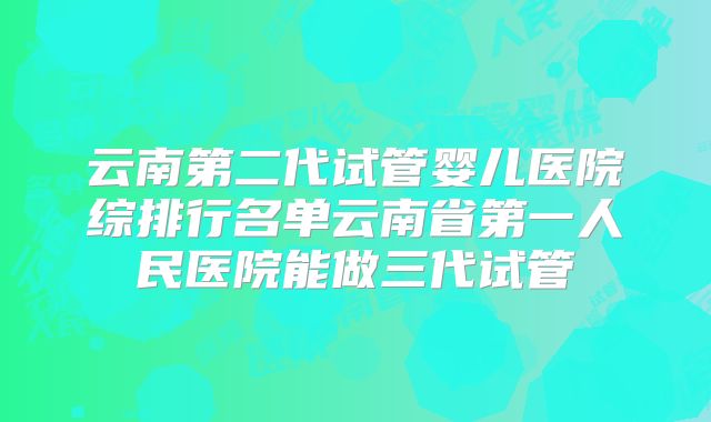 云南第二代试管婴儿医院综排行名单云南省第一人民医院能做三代试管