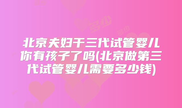 北京夫妇干三代试管婴儿你有孩子了吗(北京做第三代试管婴儿需要多少钱)