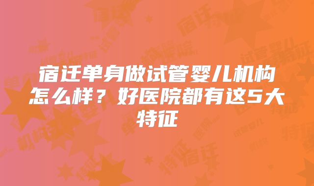 宿迁单身做试管婴儿机构怎么样?好医院都有这5大特征