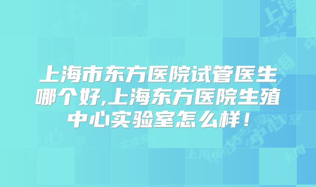 上海市东方医院试管医生哪个好,上海东方医院生殖中心实验室怎么样！