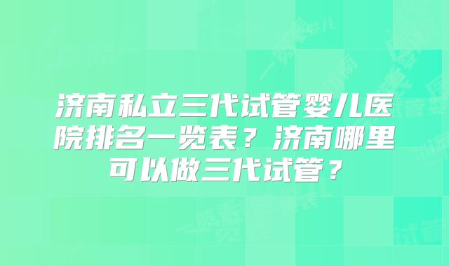 济南私立三代试管婴儿医院排名一览表?济南哪里可以做三代试管?