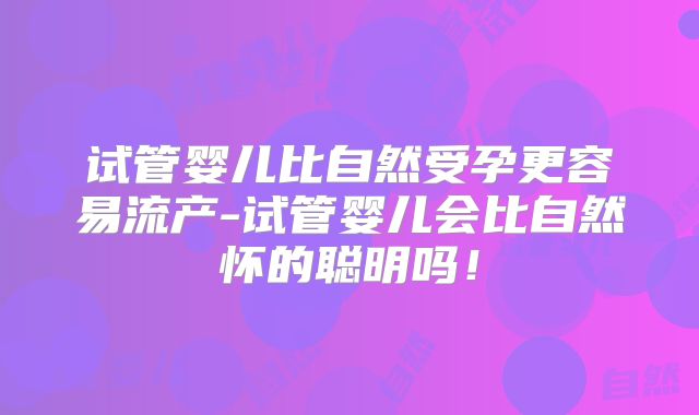 试管婴儿比自然受孕更容易流产-试管婴儿会比自然怀的聪明吗！