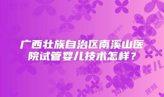 广西壮族自治区南溪山医院试管婴儿技术怎样?