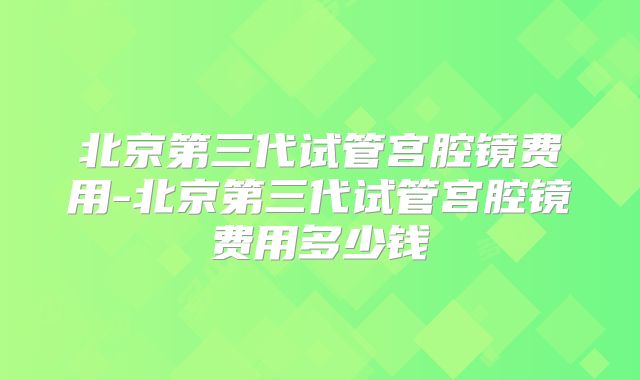 北京第三代试管宫腔镜费用-北京第三代试管宫腔镜费用多少钱