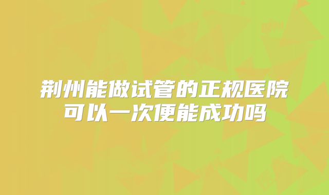 荆州能做试管的正规医院可以一次便能成功吗