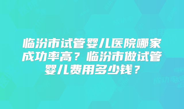 临汾市试管婴儿医院哪家成功率高？临汾市做试管婴儿费用多少钱？
