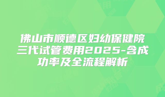 佛山市顺德区妇幼保健院三代试管费用2025-含成功率及全流程解析