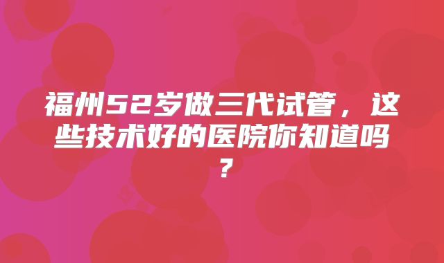 福州52岁做三代试管，这些技术好的医院你知道吗？
