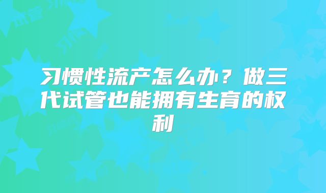 习惯性流产怎么办？做三代试管也能拥有生育的权利