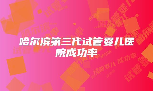 哈尔滨第三代试管婴儿医院成功率