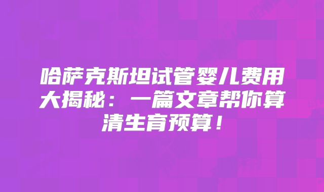 哈萨克斯坦试管婴儿费用大揭秘：一篇文章帮你算清生育预算！