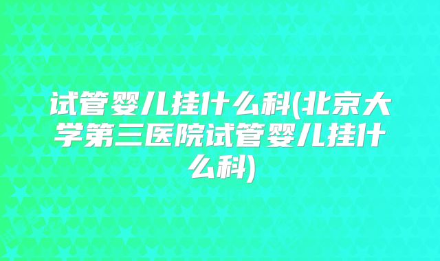 试管婴儿挂什么科(北京大学第三医院试管婴儿挂什么科)