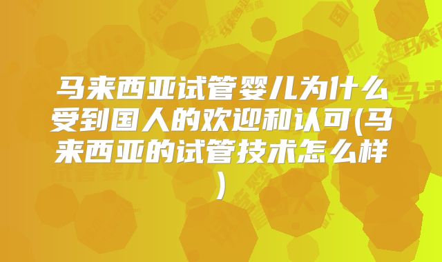 马来西亚试管婴儿为什么受到国人的欢迎和认可(马来西亚的试管技术怎么样)