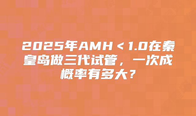 2025年AMH＜1.0在秦皇岛做三代试管，一次成概率有多大？