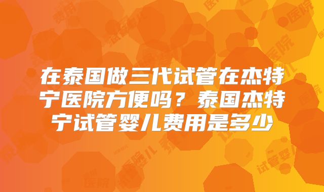 在泰国做三代试管在杰特宁医院方便吗？泰国杰特宁试管婴儿费用是多少