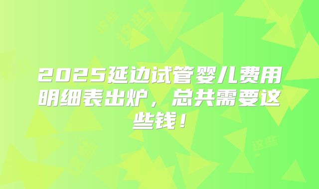 2025延边试管婴儿费用明细表出炉，总共需要这些钱！