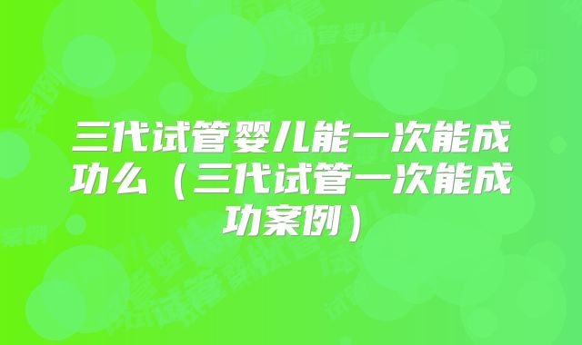 三代试管婴儿能一次能成功么（三代试管一次能成功案例）