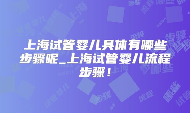 上海试管婴儿具体有哪些步骤呢_上海试管婴儿流程步骤！