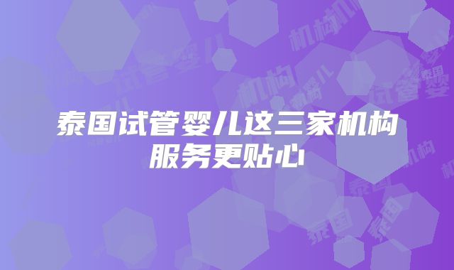 泰国试管婴儿这三家机构服务更贴心