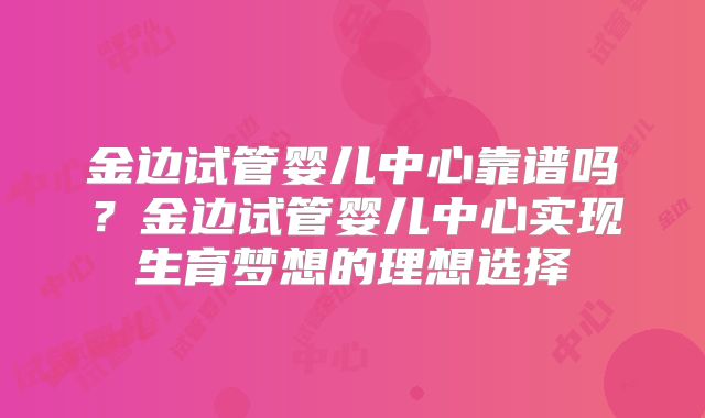 金边试管婴儿中心靠谱吗？金边试管婴儿中心实现生育梦想的理想选择