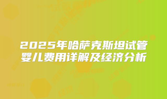 2025年哈萨克斯坦试管婴儿费用详解及经济分析