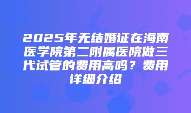 2025年无结婚证在海南医学院第二附属医院做三代试管的费用高吗?费用详细介绍